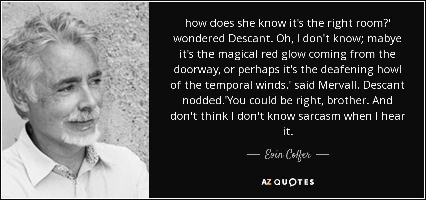how does she know it's the right room?' wondered Descant. Oh, I don't know; mabye it's the magical red glow coming from the doorway, or perhaps it's the deafening howl of the temporal winds.' said Mervall. Descant nodded.'You could be right, brother. And don't think I don't know sarcasm when I hear it. - Eoin Colfer