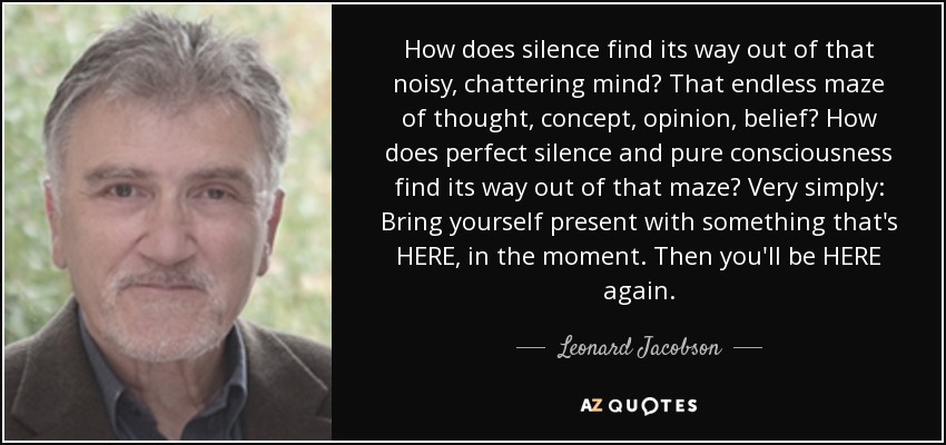 How does silence find its way out of that noisy, chattering mind? That endless maze of thought, concept, opinion, belief? How does perfect silence and pure consciousness find its way out of that maze? Very simply: Bring yourself present with something that's HERE, in the moment. Then you'll be HERE again. - Leonard Jacobson