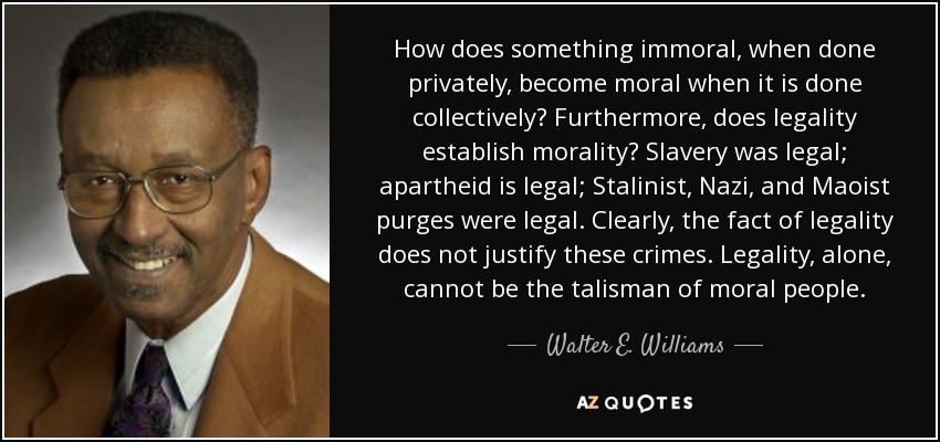 How does something immoral, when done privately, become moral when it is done collectively? Furthermore, does legality establish morality? Slavery was legal; apartheid is legal; Stalinist, Nazi, and Maoist purges were legal. Clearly, the fact of legality does not justify these crimes. Legality, alone, cannot be the talisman of moral people. - Walter E. Williams