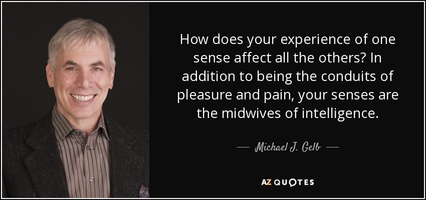 How does your experience of one sense affect all the others? In addition to being the conduits of pleasure and pain, your senses are the midwives of intelligence. - Michael J. Gelb