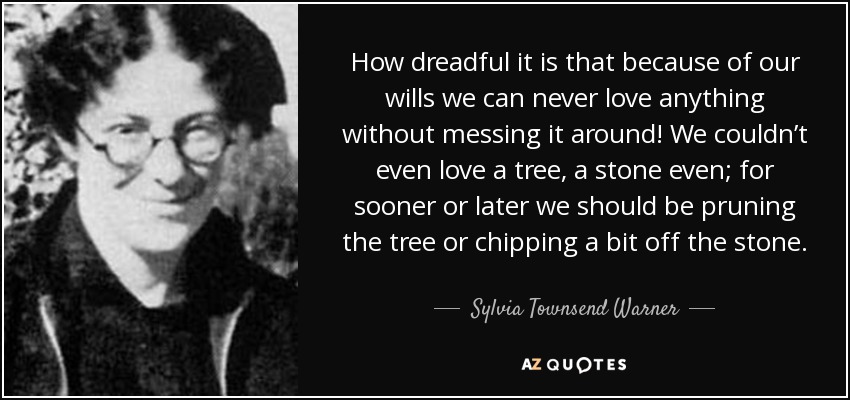 How dreadful it is that because of our wills we can never love anything without messing it around! We couldn’t even love a tree, a stone even; for sooner or later we should be pruning the tree or chipping a bit off the stone. - Sylvia Townsend Warner