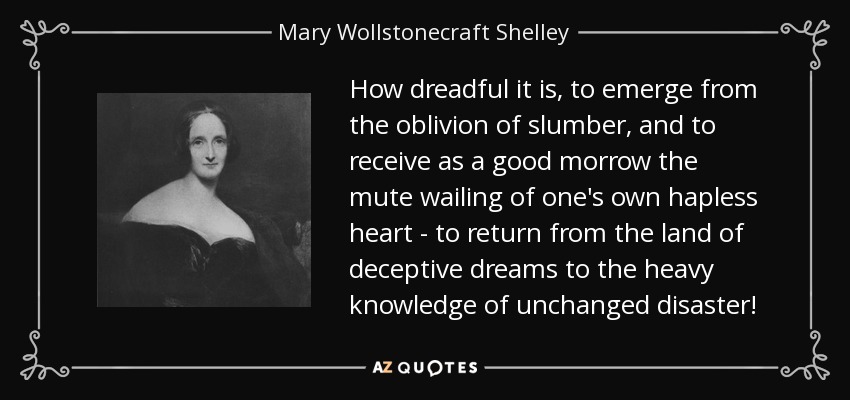 How dreadful it is, to emerge from the oblivion of slumber, and to receive as a good morrow the mute wailing of one's own hapless heart - to return from the land of deceptive dreams to the heavy knowledge of unchanged disaster! - Mary Wollstonecraft Shelley