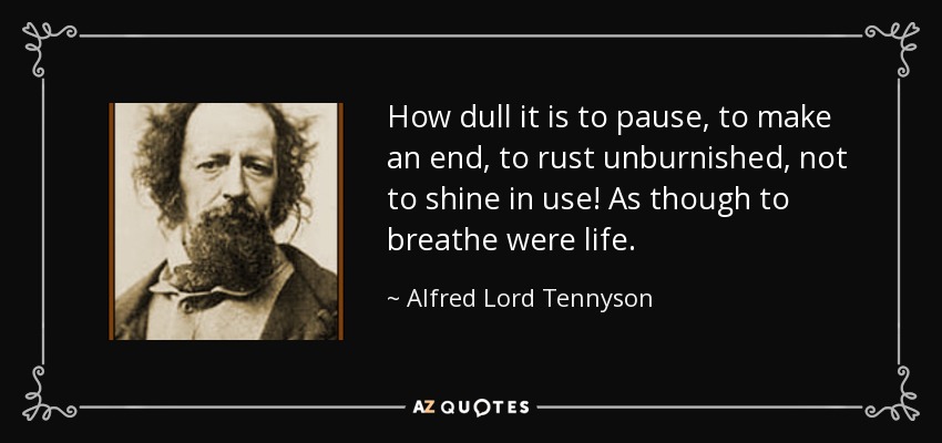 How dull it is to pause, to make an end, to rust unburnished, not to shine in use! As though to breathe were life. - Alfred Lord Tennyson