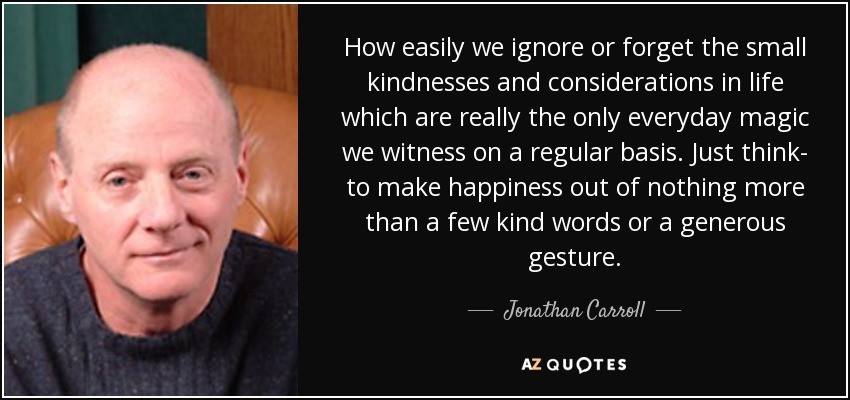 How easily we ignore or forget the small kindnesses and considerations in life which are really the only everyday magic we witness on a regular basis. Just think- to make happiness out of nothing more than a few kind words or a generous gesture. - Jonathan Carroll