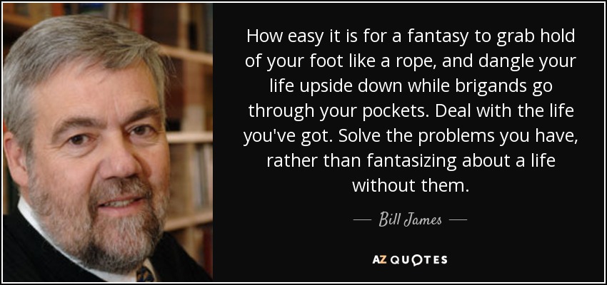 How easy it is for a fantasy to grab hold of your foot like a rope, and dangle your life upside down while brigands go through your pockets. Deal with the life you've got. Solve the problems you have, rather than fantasizing about a life without them. - Bill James