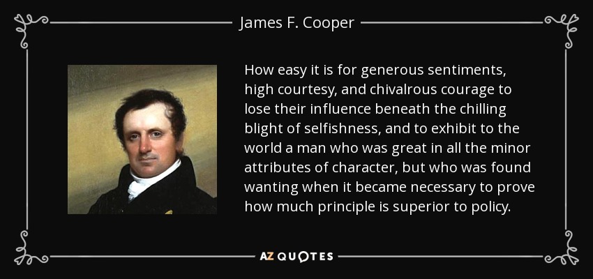 How easy it is for generous sentiments, high courtesy, and chivalrous courage to lose their influence beneath the chilling blight of selfishness, and to exhibit to the world a man who was great in all the minor attributes of character, but who was found wanting when it became necessary to prove how much principle is superior to policy. - James F. Cooper