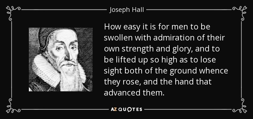How easy it is for men to be swollen with admiration of their own strength and glory, and to be lifted up so high as to lose sight both of the ground whence they rose, and the hand that advanced them. - Joseph Hall