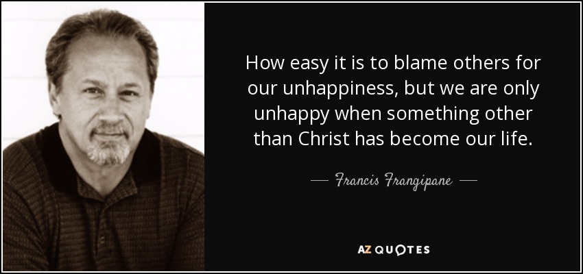 How easy it is to blame others for our unhappiness, but we are only unhappy when something other than Christ has become our life. - Francis Frangipane
