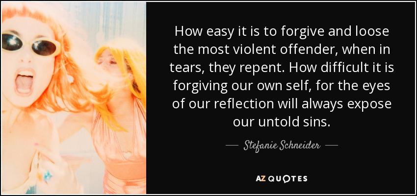 How easy it is to forgive and loose the most violent offender, when in tears, they repent. How difficult it is forgiving our own self, for the eyes of our reflection will always expose our untold sins. - Stefanie Schneider