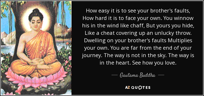 How easy it is to see your brother's faults, How hard it is to face your own. You winnow his in the wind like chaff, But yours you hide, Like a cheat covering up an unlucky throw. Dwelling on your brother's faults Multiplies your own. You are far from the end of your journey. The way is not in the sky. The way is in the heart. See how you love. - Gautama Buddha