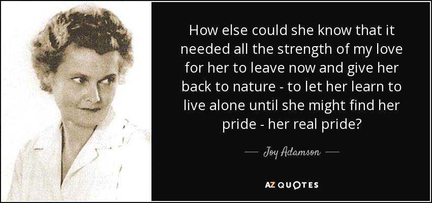 How else could she know that it needed all the strength of my love for her to leave now and give her back to nature - to let her learn to live alone until she might find her pride - her real pride? - Joy Adamson