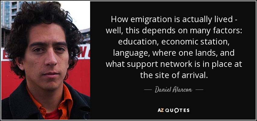How emigration is actually lived - well, this depends on many factors: education, economic station, language, where one lands, and what support network is in place at the site of arrival. - Daniel Alarcon