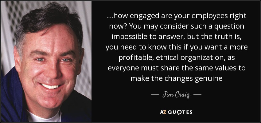 ...how engaged are your employees right now? You may consider such a question impossible to answer, but the truth is, you need to know this if you want a more profitable, ethical organization, as everyone must share the same values to make the changes genuine - Jim Craig