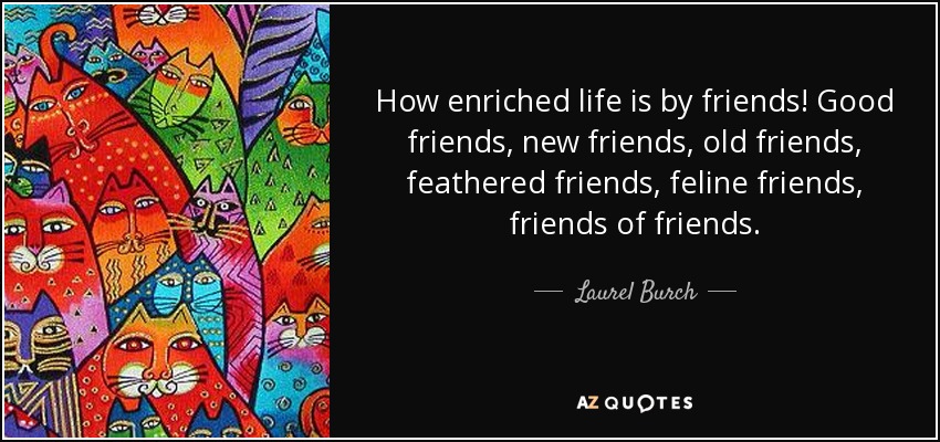 How enriched life is by friends! Good friends, new friends, old friends, feathered friends, feline friends, friends of friends. - Laurel Burch