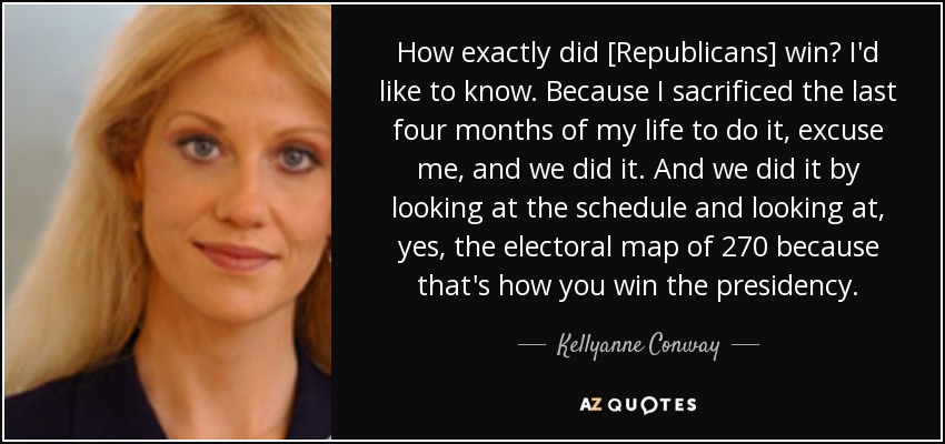How exactly did [Republicans] win? I'd like to know. Because I sacrificed the last four months of my life to do it, excuse me, and we did it. And we did it by looking at the schedule and looking at, yes, the electoral map of 270 because that's how you win the presidency. - Kellyanne Conway