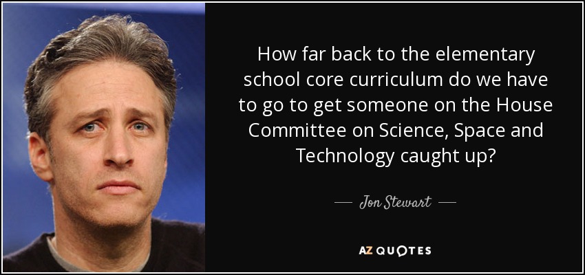 How far back to the elementary school core curriculum do we have to go to get someone on the House Committee on Science, Space and Technology caught up? - Jon Stewart