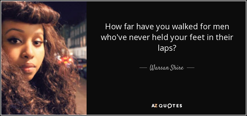 How far have you walked for men who've never held your feet in their laps? - Warsan Shire