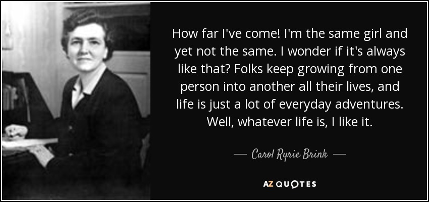How far I've come! I'm the same girl and yet not the same. I wonder if it's always like that? Folks keep growing from one person into another all their lives, and life is just a lot of everyday adventures. Well, whatever life is, I like it. - Carol Ryrie Brink