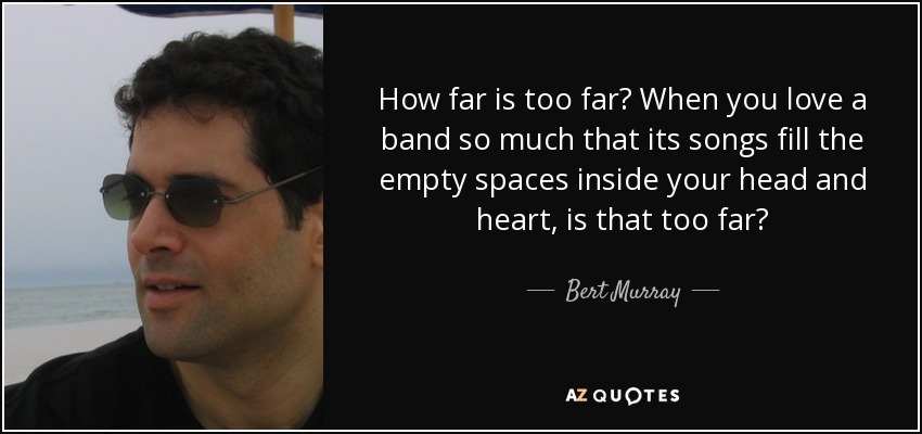 How far is too far? When you love a band so much that its songs fill the empty spaces inside your head and heart, is that too far? - Bert Murray
