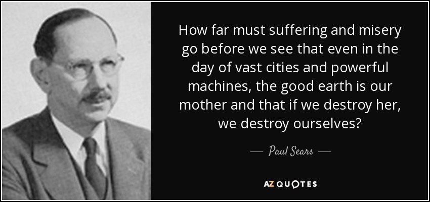 How far must suffering and misery go before we see that even in the day of vast cities and powerful machines, the good earth is our mother and that if we destroy her, we destroy ourselves? - Paul Sears