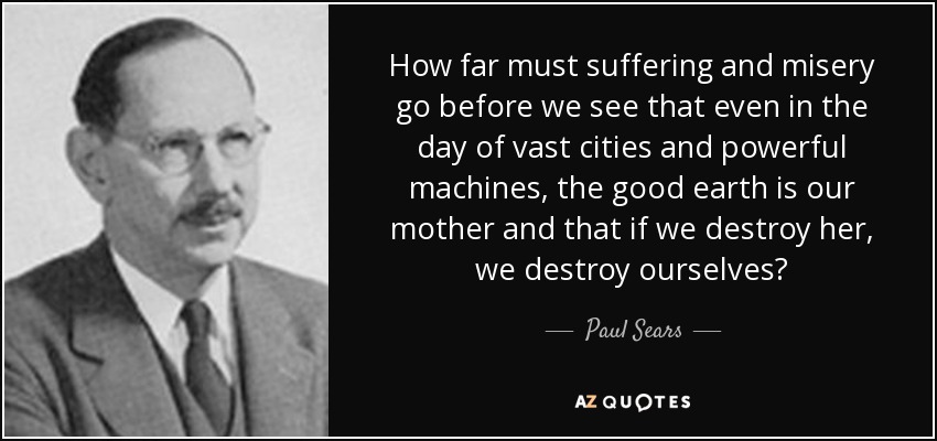 How far must suffering and misery go before we see that even in the day of vast cities and powerful machines, the good earth is our mother and that if we destroy her, we destroy ourselves? - Paul Sears