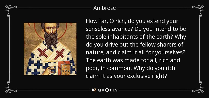 How far, O rich, do you extend your senseless avarice? Do you intend to be the sole inhabitants of the earth? Why do you drive out the fellow sharers of nature, and claim it all for yourselves? The earth was made for all, rich and poor, in common. Why do you rich claim it as your exclusive right? - Ambrose