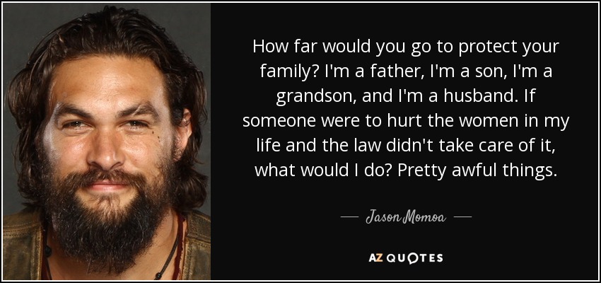 How far would you go to protect your family? I'm a father, I'm a son, I'm a grandson, and I'm a husband. If someone were to hurt the women in my life and the law didn't take care of it, what would I do? Pretty awful things. - Jason Momoa