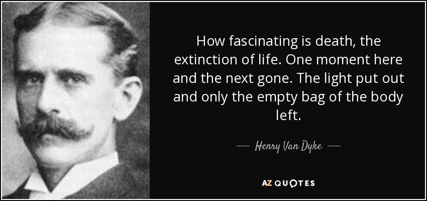 How fascinating is death, the extinction of life. One moment here and the next gone. The light put out and only the empty bag of the body left. - Henry Van Dyke