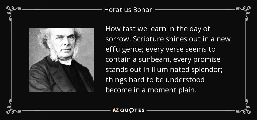 How fast we learn in the day of sorrow! Scripture shines out in a new effulgence; every verse seems to contain a sunbeam, every promise stands out in illuminated splendor; things hard to be understood become in a moment plain. - Horatius Bonar