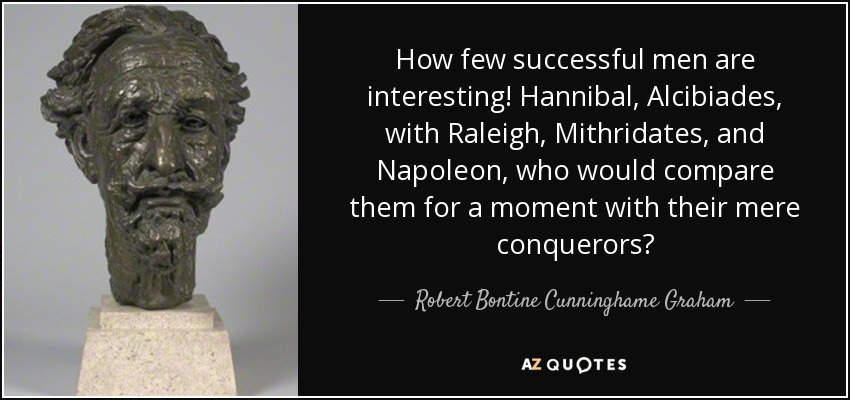 How few successful men are interesting! Hannibal, Alcibiades, with Raleigh, Mithridates, and Napoleon, who would compare them for a moment with their mere conquerors? - Robert Bontine Cunninghame Graham