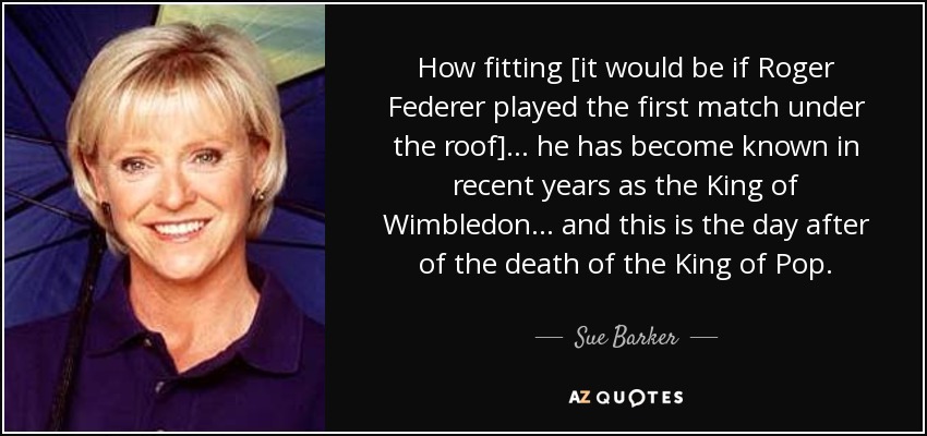 How fitting [it would be if Roger Federer played the first match under the roof] ... he has become known in recent years as the King of Wimbledon ... and this is the day after of the death of the King of Pop. - Sue Barker