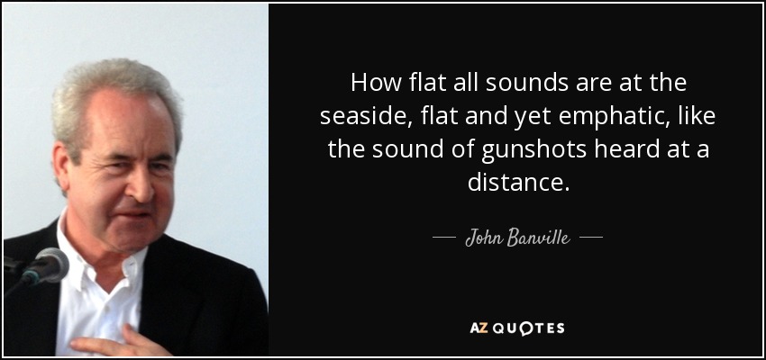 How flat all sounds are at the seaside, flat and yet emphatic, like the sound of gunshots heard at a distance. - John Banville