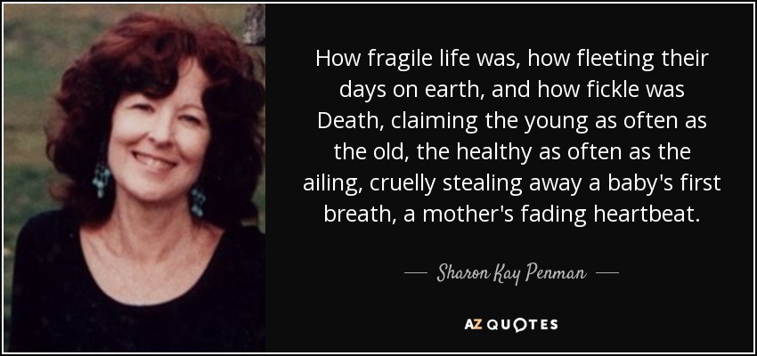 How fragile life was, how fleeting their days on earth, and how fickle was Death, claiming the young as often as the old, the healthy as often as the ailing, cruelly stealing away a baby's first breath, a mother's fading heartbeat. - Sharon Kay Penman