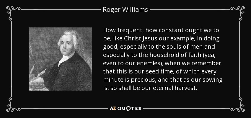 How frequent, how constant ought we to be, like Christ Jesus our example, in doing good, especially to the souls of men and especially to the household of faith (yea, even to our enemies), when we remember that this is our seed time, of which every minute is precious, and that as our sowing is, so shall be our eternal harvest. - Roger Williams
