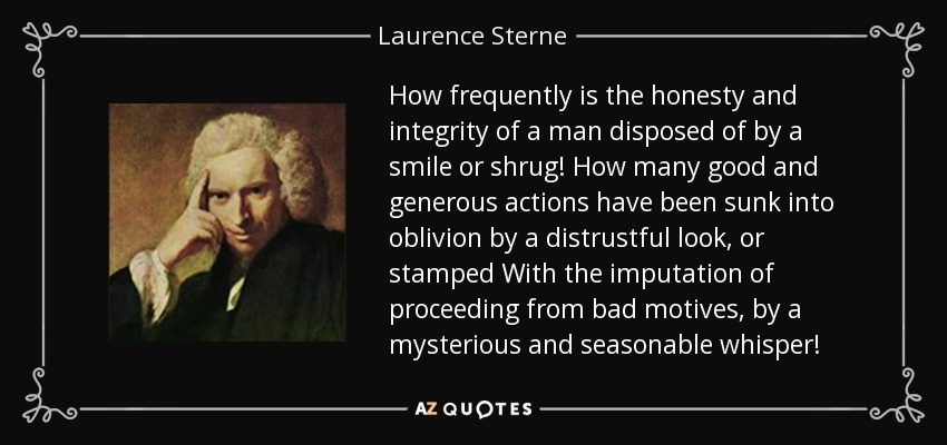 How frequently is the honesty and integrity of a man disposed of by a smile or shrug! How many good and generous actions have been sunk into oblivion by a distrustful look, or stamped With the imputation of proceeding from bad motives, by a mysterious and seasonable whisper! - Laurence Sterne