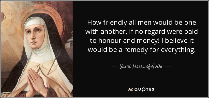 How friendly all men would be one with another, if no regard were paid to honour and money! I believe it would be a remedy for everything. - Teresa of Avila