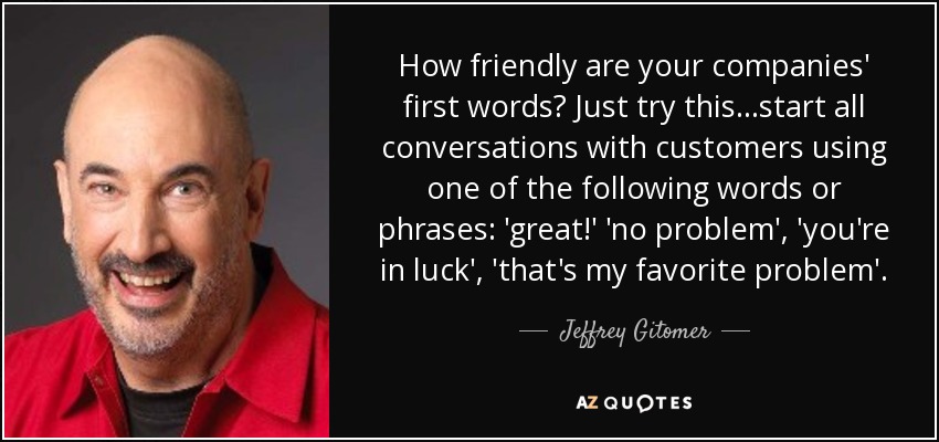 How friendly are your companies' first words? Just try this...start all conversations with customers using one of the following words or phrases: 'great!' 'no problem', 'you're in luck', 'that's my favorite problem'. - Jeffrey Gitomer
