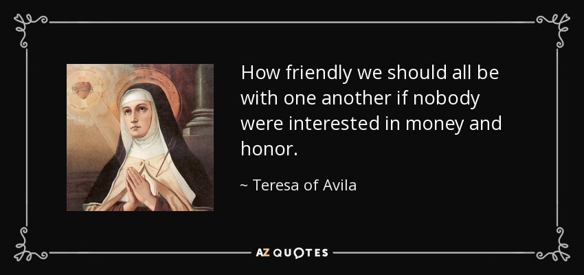 How friendly we should all be with one another if nobody were interested in money and honor. - Teresa of Avila