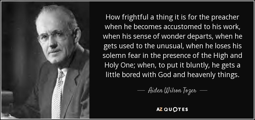 How frightful a thing it is for the preacher when he becomes accustomed to his work, when his sense of wonder departs, when he gets used to the unusual, when he loses his solemn fear in the presence of the High and Holy One; when, to put it bluntly, he gets a little bored with God and heavenly things. - Aiden Wilson Tozer