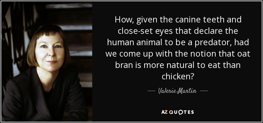 How, given the canine teeth and close-set eyes that declare the human animal to be a predator, had we come up with the notion that oat bran is more natural to eat than chicken? - Valerie Martin