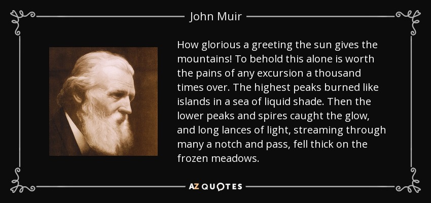 How glorious a greeting the sun gives the mountains! To behold this alone is worth the pains of any excursion a thousand times over. The highest peaks burned like islands in a sea of liquid shade. Then the lower peaks and spires caught the glow, and long lances of light, streaming through many a notch and pass, fell thick on the frozen meadows. - John Muir