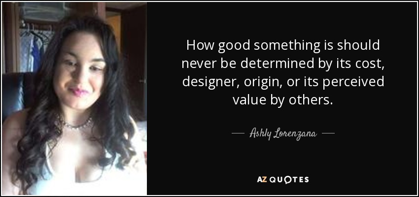 How good something is should never be determined by its cost, designer, origin, or its perceived value by others. - Ashly Lorenzana
