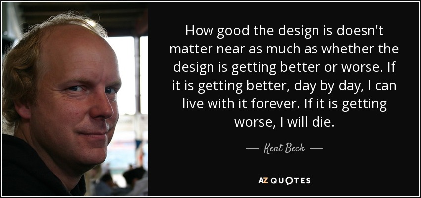 How good the design is doesn't matter near as much as whether the design is getting better or worse. If it is getting better, day by day, I can live with it forever. If it is getting worse, I will die. - Kent Beck