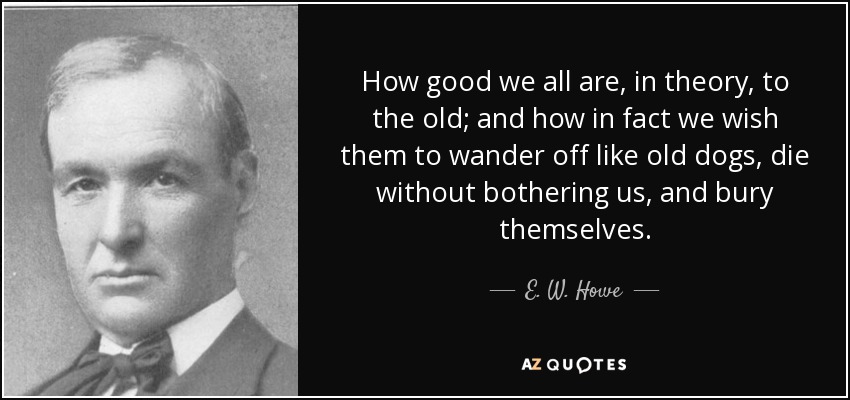 How good we all are, in theory, to the old; and how in fact we wish them to wander off like old dogs, die without bothering us, and bury themselves. - E. W. Howe