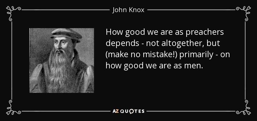How good we are as preachers depends - not altogether, but (make no mistake!) primarily - on how good we are as men. - John Knox