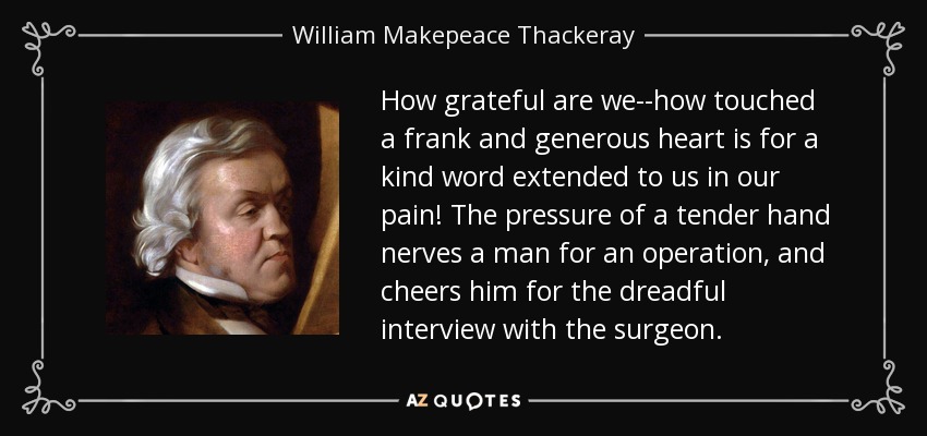 How grateful are we--how touched a frank and generous heart is for a kind word extended to us in our pain! The pressure of a tender hand nerves a man for an operation, and cheers him for the dreadful interview with the surgeon. - William Makepeace Thackeray