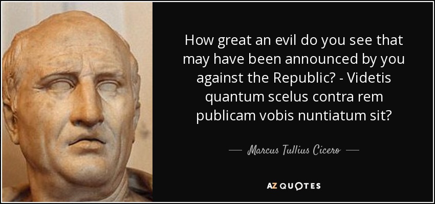 How great an evil do you see that may have been announced by you against the Republic? - Videtis quantum scelus contra rem publicam vobis nuntiatum sit? - Marcus Tullius Cicero