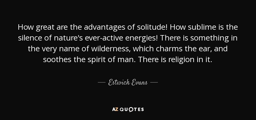 How great are the advantages of solitude! How sublime is the silence of nature's ever-active energies! There is something in the very name of wilderness, which charms the ear, and soothes the spirit of man. There is religion in it. - Estwick Evans