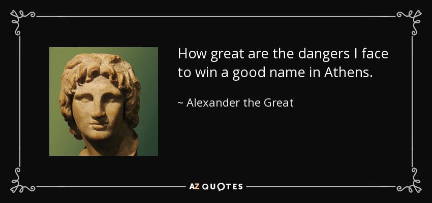 How great are the dangers I face to win a good name in Athens. - Alexander the Great