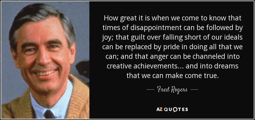 How great it is when we come to know that times of disappointment can be followed by joy; that guilt over falling short of our ideals can be replaced by pride in doing all that we can; and that anger can be channeled into creative achievements... and into dreams that we can make come true. - Fred Rogers
